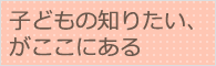 子どもの知りたい、がここにある