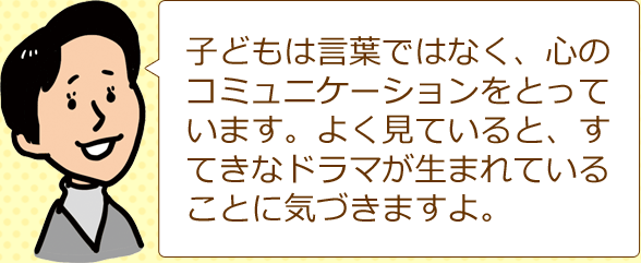 子どもは言葉ではなく、心のコミュニケーションをとっています。よく見ていると、すてきなドラマが生まれていることに気づきますよ。