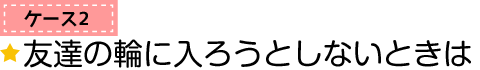 ケース2　友達の輪に入ろうとしないときは