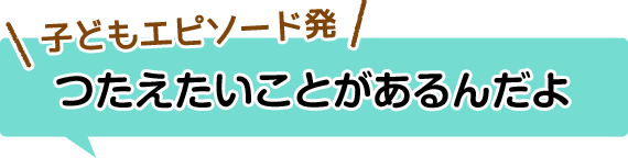 子どもエピソード発　つたえたいことがあるんだよ