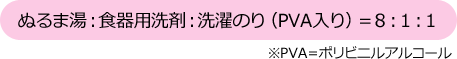 ぬるま湯：食器用洗剤：洗濯のり（PVA入り）＝８：１：１　※PVA＝ポリビニルアルコール