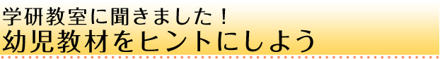 学研教室に聞きました！幼児教材をヒントにしよう