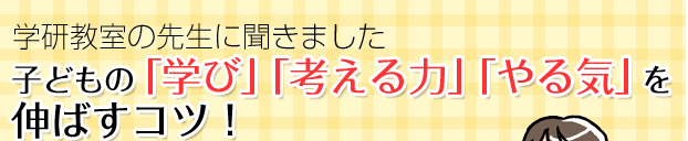 特集：学研教室の先生に聞きました　子どもの「学び」「考える力」「やる気」を伸ばすコツ！