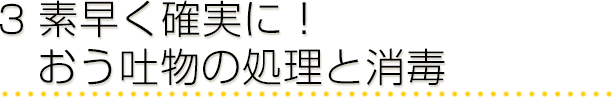 3 素早く確実に！おう吐物の処理と消毒