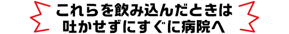 これらを飲み込んだときは吐かせずにすぐに病院へ